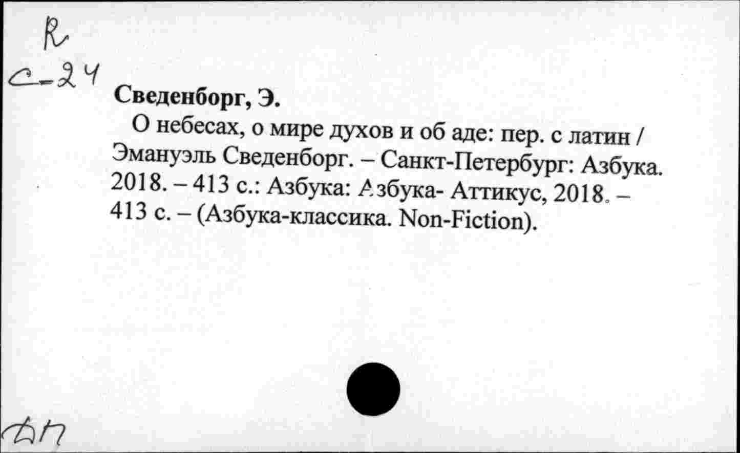 ﻿Сведенборг, Э.
О небесах, о мире духов и об аде: пер. с латин / Эмануэль Сведенборг. - Санкт-Петербург: Азбука. 2018. — 413 с.: Азбука: .Азбука- Аттикус, 2018. — 413 с. - (Азбука-классика. Non-Fiction).